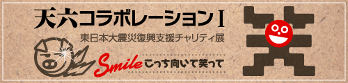 天六コラボレーションⅠ　東日本大震災復興支援チャリティ展　Smile こっち向いて笑って